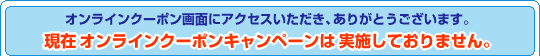 オンラインクーポン画面にアクセスいただき、ありがとうございます。現在オンラインクーポンキャンペーンは実施しておりません。